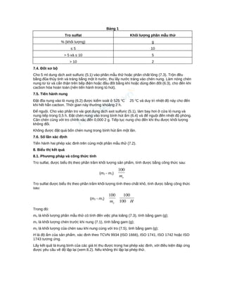 Bảng 1
Tro sulfat Khối lượng phần mẫu thử
% (khối lượng) g
≤ 5 10
> 5 và ≤ 10 5
> 10 2
7.4. Đốt sơ bộ
Cho 5 ml dung dịch axit sulfuric (5.1) vào phần mẫu thử hoặc phần chất lỏng (7.3). Trộn đều
bằng đũa thủy tinh và tráng bằng một ít nước, thu lấy nước tráng vào chén nung. Làm nóng chén
nung từ từ và cẩn thận trên bếp điện hoặc đầu đốt bằng khí hoặc dùng đèn đốt (6.3), cho đến khi
cacbon hóa hoàn toàn (nên tiến hành trong tủ hút).
7.5. Tiến hành nung
Đặt đĩa nung vào lò nung (6.2) được kiểm soát ở 525 o
C 25 o
C và duy trì nhiệt độ này cho đến
khi hết hẳn cacbon. Thời gian này thường khoảng 2 h.
Để nguội. Cho vào phần tro vài giọt dung dịch axit sulfuric (5.1), làm bay hơi ở cửa lò nung và
nung tiếp trong 0,5 h. Đặt chén nung vào trong bình hút ẩm (6.4) và để nguội đến nhiệt độ phòng.
Cân chén cùng với tro chính xác đến 0,000 2 g. Tiếp tục nung cho đến khi thu được khối lượng
không đổi.
Không được đặt quá bốn chén nung trong bình hút ẩm một lần.
7.6. Số lần xác định
Tiến hành hai phép xác định trên cùng một phần mẫu thử (7.2).
8. Biểu thị kết quả
8.1. Phương pháp và công thức tính
Tro sulfat, được biểu thị theo phần trăm khối lượng sản phẩm, tính được bằng công thức sau:
(m2 - m1)
om
100
Tro sulfat được biểu thị theo phần trăm khối lượng tính theo chất khô, tính được bằng công thức
sau:
(m2 - m1)
Hmo 100
100100
Trong đó:
mo là khối lượng phần mẫu thử có tính đến việc pha loãng (7.3), tính bằng gam (g);
m1 là khối lượng chén trước khi nung (7.1), tính bằng gam (g);
m2 là khối lượng của chén sau khi nung cùng với tro (7.5), tinh bằng gam (g);
H là độ ẩm của sản phẩm, xác định theo TCVN 9934 (ISO 1666), ISO 1741, ISO 1742 hoặc ISO
1743 tương ứng.
Lấy kết quả là trung bình của các giá trị thu được trong hai phép xác định, với điều kiện đáp ứng
được yêu cầu về độ lặp lại (xem 8.2). Nếu không thì lặp lại phép thử.
 