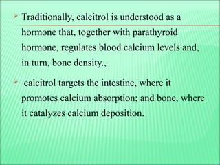  Traditionally, calcitrol is understood as a
hormone that, together with parathyroid
hormone, regulates blood calcium levels and,
in turn, bone density.,
 calcitrol targets the intestine, where it
promotes calcium absorption; and bone, where
it catalyzes calcium deposition.
 