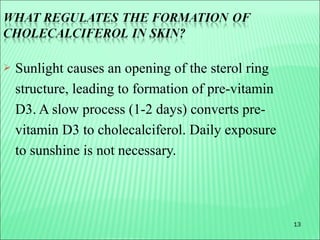 13
 Sunlight causes an opening of the sterol ring
structure, leading to formation of pre-vitamin
D3. A slow process (1-2 days) converts pre-
vitamin D3 to cholecalciferol. Daily exposure
to sunshine is not necessary.
 