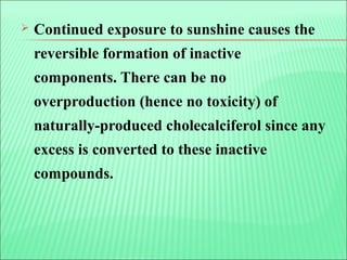  Continued exposure to sunshine causes the
reversible formation of inactive
components. There can be no
overproduction (hence no toxicity) of
naturally-produced cholecalciferol since any
excess is converted to these inactive
compounds.
 