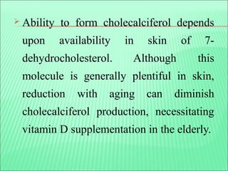  Ability to form cholecalciferol depends
upon availability in skin of 7-
dehydrocholesterol. Although this
molecule is generally plentiful in skin,
reduction with aging can diminish
cholecalciferol production, necessitating
vitamin D supplementation in the elderly.
 