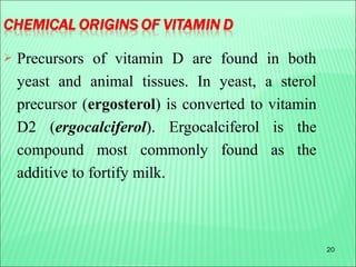 20
 Precursors of vitamin D are found in both
yeast and animal tissues. In yeast, a sterol
precursor (ergosterol) is converted to vitamin
D2 (ergocalciferol). Ergocalciferol is the
compound most commonly found as the
additive to fortify milk.
 