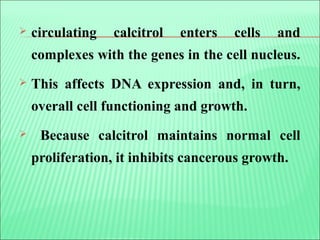  circulating calcitrol enters cells and
complexes with the genes in the cell nucleus.
 This affects DNA expression and, in turn,
overall cell functioning and growth.
 Because calcitrol maintains normal cell
proliferation, it inhibits cancerous growth.
 