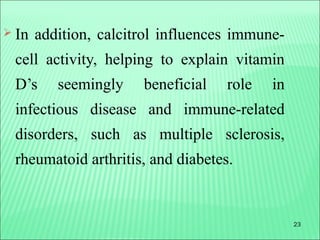 23
 In addition, calcitrol influences immune-
cell activity, helping to explain vitamin
D’s seemingly beneficial role in
infectious disease and immune-related
disorders, such as multiple sclerosis,
rheumatoid arthritis, and diabetes.
 