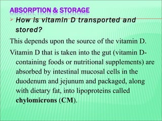  How is vitamin D transported and
stored?
This depends upon the source of the vitamin D.
Vitamin D that is taken into the gut (vitamin D-
containing foods or nutritional supplements) are
absorbed by intestinal mucosal cells in the
duodenum and jejunum and packaged, along
with dietary fat, into lipoproteins called
chylomicrons (CM).
 