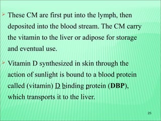 25
 These CM are first put into the lymph, then
deposited into the blood stream. The CM carry
the vitamin to the liver or adipose for storage
and eventual use.
 Vitamin D synthesized in skin through the
action of sunlight is bound to a blood protein
called (vitamin) D binding protein (DBP),
which transports it to the liver.
 