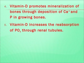 4. Vitamin-D promotes mineralization of
bones through deposition of Ca++
and
P in growing bones.
5. Vitamin-D increases the reabsorption
of PO4 through renal tubules.
 