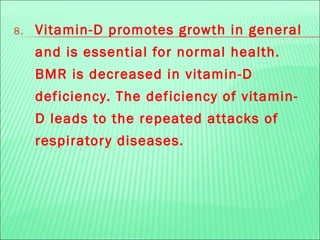 8. Vitamin-D promotes growth in general
and is essential for normal health.
BMR is decreased in vitamin-D
deficiency. The deficiency of vitamin-
D leads to the repeated attacks of
respiratory diseases.
 