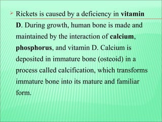  Rickets is caused by a deficiency in vitamin
D. During growth, human bone is made and
maintained by the interaction of calcium,
phosphorus, and vitamin D. Calcium is
deposited in immature bone (osteoid) in a
process called calcification, which transforms
immature bone into its mature and familiar
form.
 