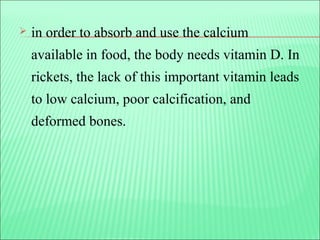  in order to absorb and use the calcium
available in food, the body needs vitamin D. In
rickets, the lack of this important vitamin leads
to low calcium, poor calcification, and
deformed bones.
 