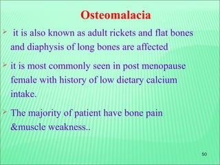 50
Osteomalacia
 it is also known as adult rickets and flat bones
and diaphysis of long bones are affected
 it is most commonly seen in post menopause
female with history of low dietary calcium
intake.
 The majority of patient have bone pain
&muscle weakness..
 