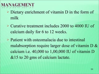 53
 Dietary enrichment of vitamin D in the form of
milk
 Curative treatment includes 2000 to 4000 IU of
calcium daily for 6 to 12 weeks.
 Patient with osteomalacia due to intestinal
malabsorption require larger dose of vitamin D &
calcium i.e. 40,000 to 1,00,000 IU of vitamin D
&15 to 20 gms of calcium lactate.
 