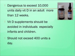  Dangerous to exceed 10,000
units daily vit D in an adult more
than 12 weeks.
 Vit D supplements should be
avoided in individuals especially
infants and children.
 Should not exceed 400 units a
day.
 