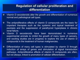Regulation of cellular proliferation and
differentiation
 Vitamin D secosteroids alter the growth and differentiation of numerous
normal and pathological cell types.
 The antiproliferative effects of vitamin D compounds are the basis for
important therapies such as the systemic and topical treatment of
psoriasis and the suppression of parathyroid hyperplasia in chronic
renal failure.
 Vitamin D secosteroids have been demonstrated in numerous
experimental animals to inhibit the growth of many types of cancers,
and exciting studies are in progress to explore the use of vitamin D
compounds in the treatment of human malignancies.
 Differentiation of many cell types is stimulated by vitamin D through
induction of arrays of genes and stimulation of signal transduction
pathways. Antiproliferative effects of vitamin D compounds are often,
but not always, linked to promotion of cellular differentiation.
11
 