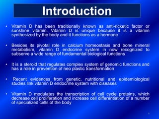 • Vitamin D has been traditionally known as anti-ricketic factor or
sunshine vitamin. Vitamin D is unique because it is a vitamin
synthesized by the body and it functions as a hormone
• Besides its pivotal role in calcium homeostasis and bone mineral
metabolism, vitamin D endocrine system in now recognized to
subserve a wide range of fundamental biological functions
• It is a steroid that regulates complex system of genomic functions and
has a role in prevention of neo plastic transformation
• Recent evidences from genetic, nutritional and epidemiological
studies link vitamin D endocrine system with diseases
• Vitamin D modulates the transcription of cell cycle proteins, which
decrease cell proliferation and increase cell differentiation of a number
of specialized cells of the body
4
Introduction
 