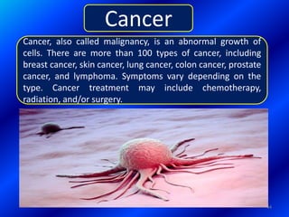 Cancer, also called malignancy, is an abnormal growth of
cells. There are more than 100 types of cancer, including
breast cancer, skin cancer, lung cancer, colon cancer, prostate
cancer, and lymphoma. Symptoms vary depending on the
type. Cancer treatment may include chemotherapy,
radiation, and/or surgery.
Cancer
44
 