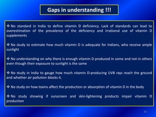 Gaps in understanding !!!
60
 No standard in India to define vitamin D deficiency. Lack of standards can lead to
overestimation of the prevalence of the deficiency and irrational use of vitamin D
supplements
 No study to estimate how much vitamin D is adequate for Indians, who receive ample
sunlight
 No understanding on why there is enough vitamin D produced in some and not in others
even though their exposure to sunlight is the same
 No study in India to gauge how much vitamin D-producing UVB rays reach the ground
and whether air pollution blocks it.
 No study on how toxins affect the production or absorption of vitamin D in the body
 No study showing if sunscreen and skin-lightening products impair vitamin D
production
 