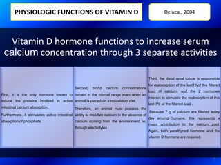 PHYSIOLOGIC FUNCTIONS OF VITAMIN D
Vitamin D hormone functions to increase serum
calcium concentration through 3 separate activities
First, it is the only hormone known to
induce the proteins involved in active
intestinal calcium absorption.
Furthermore, it stimulates active intestinal
absorption of phosphate.
Second, blood calcium concentrations
remain in the normal range even when an
animal is placed on a no-calcium diet.
Therefore, an animal must possess the
ability to mobilize calcium in the absence of
calcium coming from the environment, ie.
through electrolytes
Third, the distal renal tubule is responsible
for reabsorption of the last1%of the filtered
load of calcium, and the 2 hormones
interact to stimulate the reabsorption of this
last 1% of the filtered load .
Because 7 g of calcium are filtered every
day among humans, this represents a
major contribution to the calcium pool.
Again, both parathyroid hormone and the
vitamin D hormone are required.
Deluca., 2004
7
 