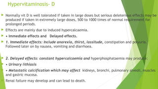 Hypervitaminosis- D
 Normally vit D is well tolerated if taken in large doses but serious deleterious effects may be
produced if taken in extremely large doses, 500 to 1000 times of normal requirement for
prolonged periods.
 Effects are mainly due to induced hypercalcaemia.
 • Immediate effects and Delayed effects.
 1. Immediate effects: Include anorexia, thirst, lassitude, constipation and polyuria.
Followed later on by nausea, vomiting and diarrhoea.
 2. Delayed effects: constant hypercalcaemia and hyperphosphataemia may produce:
 • Urinary lithiasis
 • Metastatic calcification which may affect kidneys, bronchi, pulmonary alveoli, muscles
and gastric mucosa.
 Renal failure may develop and can lead to death.
 