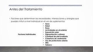 Antes del Tratamiento
• Factores que determinan las necesidades, interacciones y sinergias que
pueden influir a nivel individual en el uso de suplementos:
Factores individuales
• Sexo
• Edad
• Raza
• Actividades en el exterior
• Exposición solar
• Pigmentación cutánea
• Cantidad de piel irradiada
• Cobertura de vestimenta
• Uso de protectores solares
• IMC
• Tabaco
 