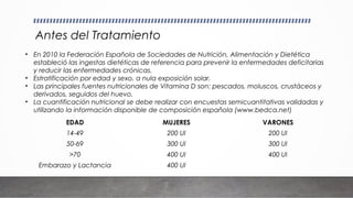 Antes del Tratamiento
EDAD MUJERES VARONES
14-49 200 UI 200 UI
50-69 300 UI 300 UI
>70 400 UI 400 UI
Embarazo y Lactancia 400 UI
• En 2010 la Federación Española de Sociedades de Nutrición, Alimentación y Dietética
estableció las ingestas dietéticas de referencia para prevenir la enfermedades deficitarias
y reducir las enfermedades crónicas.
• Estratificación por edad y sexo, a nula exposición solar.
• Las principales fuentes nutricionales de Vitamina D son: pescados, moluscos, crustáceos y
derivados, seguidos del huevo.
• La cuantificación nutricional se debe realizar con encuestas semicuantitativas validadas y
utilizando la información disponible de composición española (www.bedca.net)
 