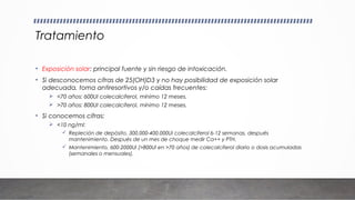 Tratamiento
• Exposición solar: principal fuente y sin riesgo de intoxicación.
• Si desconocemos cifras de 25(OH)D3 y no hay posibilidad de exposición solar
adecuada, toma antiresortivos y/o caídas frecuentes:
 <70 años: 600UI colecalciferol, mínimo 12 meses.
 >70 años: 800UI colecalciferol, mínimo 12 meses.
• Si conocemos cifras:
 <10 ng/ml:
 Repleción de depósito, 300.000-400.000UI colecalciferol 6-12 semanas, después
mantenimiento. Después de un mes de choque medir Ca++ y PTH.
 Mantenimiento, 600-2000UI (>800UI en >70 años) de colecalciferol diario o dosis acumuladas
(semanales o mensuales).
 