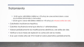 Tratamiento
 10-20 ng/mL: 600-2000UI (>800UI en >70 años) de colecalciferol diario o dosis
acumuladas (semanales o mensuales).
 20-30 ng/ml: valorar 400-2000UI (>800UI en >70 años) y/o refuerzo estilos de vida.
• Calcifediol: Insuficiencia hepática.
• Calcitriol: Insuficiencia renal que afecta a 1-alfahidroxilasa.
• Valorar periódicamente las modificaciones dietéticas y de estilos de vida.
• Verificar a los 6 meses de repleción la corrección de los niveles.
• Si se usan niveles altos de Vit D medir el calcio plasmático periódicamente.
 