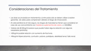 Consideraciones del Tratamiento
• Las dosis acumuladas en tratamientos continuados sólo se deben utilizar si existen
garantías de adecuada comprensión debido al riesgo de intoxicación.
• El colecalciferol es el más seguro, los riesgos de toxicidad se tienen que considerar en
caso de uso concomitante con tiazidas o suplementos de calcio, o >50.000UI.
• Valores de 40-50ng/ml parece que puede haber alguna relación con algunas
neoplasias (próstata).
• >50ng/ml posible relación con aumento de fracturas.
• >96ng/ml Hipercalcemia, confusión, poliuria, polidipsia, debilidad renal, fallo renal.
 