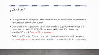 ¿Qué es?
• La regulación es compleja, intervienen la PTH, la calcitonina, la prolactina
(embarazo), el riñón y el hueso.
• Con la edad la capacidad de activación de la 25(OH)D3 disminuye y el
catabolismo de la 1,25(OH)D3 aumenta. Disminución absorción
intestinal Ca++  Descalcificación ósea.
• Déficit de Vitamina D se ha asociado con múltiples enfermedades pero
no hay evidencias claras sobre el beneficio de un tratamiento preventivo.
 