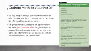 ¿Cuándo medir la Vitamina D?
• No hay ningún ensayo que haya analizado el
efecto sobre la salud la determinación de niveles
de vitamina D en personas sanas.
• Las guías actuales, basadas en opiniones de
expertos (recomendación C) sugieren que es
razonable medir en pacientes en los que una
corrección temprana de un posible déficit de
vitamina D podría ser beneficioso.
 