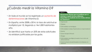 ¿Cuándo medir la Vitamina D?
• En todo el mundo se ha registrado un aumento de
determinaciones de Vitamina D.
• En España, entre 2008 y 2014, la tasa de solicitud se
multiplicó por 10, llegando a 14x1.000 habitantes-
año.
• Se identificó que hasta un 32% de estas solicitudes
no estaban justificadas por las guías.
 