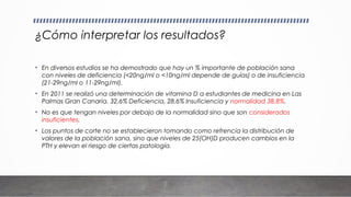 ¿Cómo interpretar los resultados?
• En diversos estudios se ha demostrado que hay un % importante de población sana
con niveles de deficiencia (<20ng/ml o <10ng/ml depende de guías) o de insuficiencia
(21-29ng/ml o 11-29ng/ml).
• En 2011 se realizó una determinación de vitamina D a estudiantes de medicina en Las
Palmas Gran Canaria. 32,6% Deficiencia, 28,6% Insuficiencia y normalidad 38,8%.
• No es que tengan niveles por debajo de la normalidad sino que son considerados
insuficientes.
• Los puntos de corte no se establecieron tomando como refrencia la distribución de
valores de la población sana, sino que niveles de 25(OH)D producen cambios en la
PTH y elevan el riesgo de ciertas patología.
 