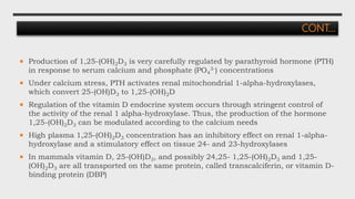  Production of 1,25-(OH)2D3 is very carefully regulated by parathyroid hormone (PTH)
in response to serum calcium and phosphate (PO4
3-) concentrations
 Under calcium stress, PTH activates renal mitochondrial 1-alpha-hydroxylases,
which convert 25-(OH)D3 to 1,25-(OH)2D
 Regulation of the vitamin D endocrine system occurs through stringent control of
the activity of the renal 1 alpha-hydroxylase. Thus, the production of the hormone
1,25-(OH)2D3 can be modulated according to the calcium needs
 High plasma 1,25-(OH)2D3 concentration has an inhibitory effect on renal 1-alpha-
hydroxylase and a stimulatory effect on tissue 24- and 23-hydroxylases
 In mammals vitamin D, 25-(OH)D3, and possibly 24,25- 1,25-(OH)2D3 and 1,25-
(OH)2D3 are all transported on the same protein, called transcalciferin, or vitamin D-
binding protein (DBP)
CONT…
 