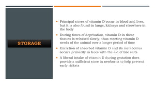 STORAGE
 Principal stores of vitamin D occur in blood and liver,
but it is also found in lungs, kidneys and elsewhere in
the body
 During times of deprivation, vitamin D in these
tissues is released slowly, thus meeting vitamin D
needs of the animal over a longer period of time
 Excretion of absorbed vitamin D and its metabolites
occurs primarily in feces with the aid of bile salts
 A liberal intake of vitamin D during gestation does
provide a sufficient store in newborns to help prevent
early rickets
 