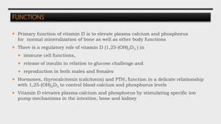 FUNCTIONS
 Primary function of vitamin D is to elevate plasma calcium and phosphorus
for normal mineralization of bone as well as other body functions
 There is a regulatory role of vitamin D (1,25-(OH)2D3 ) in
 immune cell functions,
 release of insulin in relation to glucose challenge and
 reproduction in both males and females
 Hormones, thyrocalcitonin (calcitonin) and PTH, function in a delicate relationship
with 1,25-(OH)2D3 to control blood calcium and phosphorus levels
 Vitamin D elevates plasma calcium and phosphorus by stimulating specific ion
pump mechanisms in the intestine, bone and kidney
 