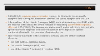 CONT…
 1,25-(OH)2D3 regulates gene expression through its binding to tissue-specific
receptors and subsequent interaction between the bound receptor and the DNA
 A heterodimer of the vitamin D receptor (VDR) and a vitamin A receptor (RXR) within
the nucleus of the cell as the active complex for mediating positive transcriptional
effects of 1,25-(OH)2D3 The two receptors (vitamins D and A) selectively interact with
specific hormone response elements composed of direct repeats of specific
nucleotides located in the promoter of regulated genes
 The complex that binds to these elements actually consists of three distinct
elements:
 the 1,25-(OH)2D3 hormonal ligand,
 the vitamin D receptor (VDR) and
 one of the vitamin A (retinoid) X receptors (RXR)
 