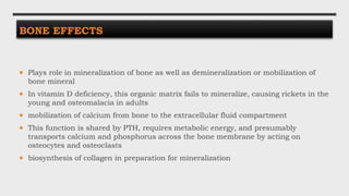 BONE EFFECTS
 Plays role in mineralization of bone as well as demineralization or mobilization of
bone mineral
 In vitamin D deficiency, this organic matrix fails to mineralize, causing rickets in the
young and osteomalacia in adults
 mobilization of calcium from bone to the extracellular fluid compartment
 This function is shared by PTH, requires metabolic energy, and presumably
transports calcium and phosphorus across the bone membrane by acting on
osteocytes and osteoclasts
 biosynthesis of collagen in preparation for mineralization
 