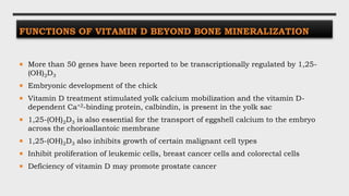 FUNCTIONS OF VITAMIN D BEYOND BONE MINERALIZATION
 More than 50 genes have been reported to be transcriptionally regulated by 1,25-
(OH)2D3
 Embryonic development of the chick
 Vitamin D treatment stimulated yolk calcium mobilization and the vitamin D-
dependent Ca+2-binding protein, calbindin, is present in the yolk sac
 1,25-(OH)2D3 is also essential for the transport of eggshell calcium to the embryo
across the chorioallantoic membrane
 1,25-(OH)2D3 also inhibits growth of certain malignant cell types
 Inhibit proliferation of leukemic cells, breast cancer cells and colorectal cells
 Deficiency of vitamin D may promote prostate cancer
 