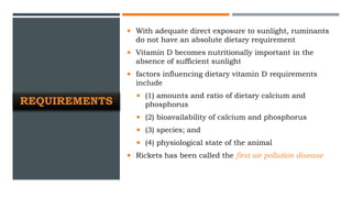 REQUIREMENTS
 With adequate direct exposure to sunlight, ruminants
do not have an absolute dietary requirement
 Vitamin D becomes nutritionally important in the
absence of sufficient sunlight
 factors influencing dietary vitamin D requirements
include
 (1) amounts and ratio of dietary calcium and
phosphorus
 (2) bioavailability of calcium and phosphorus
 (3) species; and
 (4) physiological state of the animal
 Rickets has been called the first air pollution disease
 