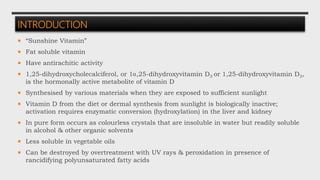 INTRODUCTION
 “Sunshine Vitamin”
 Fat soluble vitamin
 Have antirachitic activity
 1,25-dihydroxycholecalciferol, or 1 ,25-dihydroxyvitamin D3 or 1,25-dihydroxyvitamin D3,
is the hormonally active metabolite of vitamin D
 Synthesised by various materials when they are exposed to sufficient sunlight
 Vitamin D from the diet or dermal synthesis from sunlight is biologically inactive;
activation requires enzymatic conversion (hydroxylation) in the liver and kidney
 In pure form occurs as colourless crystals that are insoluble in water but readily soluble
in alcohol & other organic solvents
 Less soluble in vegetable oils
 Can be destroyed by overtreatment with UV rays & peroxidation in presence of
rancidifying polyunsaturated fatty acids
 