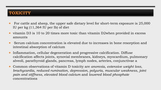 TOXICITY
 For cattle and sheep, the upper safe dietary level for short-term exposure is 25,000
IU per kg (11,364 IU per lb) of diet
 vitamin D3 is 10 to 20 times more toxic than vitamin D2when provided in excess
amounts
 Serum calcium concentration is elevated due to increases in bone resorption and
intestinal absorption of calcium
 Inflammation, cellular degeneration and progressive calcification. Diffuse
calcification affects joints, synovial membranes, kidneys, myocardium, pulmonary
alveoli, parathyroid glands, pancreas, lymph nodes, arteries, conjunctivae a
 Common observations of vitamin D toxicity are anorexia, extensive weight loss,
brachycardia, reduced rumination, depression, polyuria, muscular weakness, joint
pain and stiffness, elevated blood calcium and lowered blood phosphate
concentrations
 