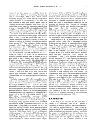 Research In Cancer and Tumor 2014, 3(1): 19-25 23
vitamin D and liver cancer are available, despite the
important role of the liver in metabolizing the circulating
form of vitamin D [24]. HCC is now a rather common
malignancy in Egypt which usually develops on top of liver
cirrhosis secondary to viral infection [25]. It is three times
more common in men than women, which could be
explained by differences in exposure to risk factors [26].The
results of the present study were higher than in a study done
in Egypt by Hammad et al. [27], who studied series of 1328
with HCC cases and they reported that HCC is significantly
higher in men than women (77.7 and 22.3%, respectively).
The present study demonstrated that 25 (OH) D levels
significantly differed between two groups, where median
serum 25 (OH) D levels was significantly lower in HCC
(3ng/ml) than healthy controls (27.25 ng/ml) (P ≤0.001). On
the contrary, there is no significant difference between both
groups as regard AFP. These results were similar to a recent
prospective cohort study done by Finkelmeier et al. [28].
25-hydroxyvitamin D3 (25(OH)D3) levels were
subsequently measured in two-hundred patients with HCC.
25(OH)D3 levels were compared to stages of cirrhosis and
HCC. The mean serum 25(OH)D3 concentration was 17 ± 13
ng/mL with a range of 1-72 ng/mL. 25(OH)D3 serum levels
negatively correlated with the stage of cirrhosis as well as
with stages of HCC. Patients with severe 25(OH)D3
deficiency had the highest mortality risk and high AFP levels
(>400 ng/mL). They concluded that 25(OH)D3 deficiency
was associated with advanced stages of HCC and it is a
prognostic indicator for a poor outcome. Also, our results
were in agreement with a study done by Hammad et al. [27],
who found a significant progressive decline in the active
vitamin D status was noted in all three clinical states
(patients with peri-hepatic fibrosis, hepatic cirrhosis, or
HCC) and these too were associated with progressive liver
disease.
Similarly, Lange et al. [26], who measured the largest
study of non-cirrhotic patients with chronic HCV infection.
Vitamin D status was assessed in a cohort of 468 patients.
The average 25(OH)D level was 17 ng/ml and 25% of the
patients had levels below 10 ng/ml. They concluded that the
prevalence of vitamin D deficiency was greater in patients
with more advanced fibrosis. Also they provided evidence
for a functionally relevant contribution of reduced 25(OH)D
serum levels to the risk of developing hepatitis C virus
(HCV)-related hepatocellular carcinoma (HCC).
Additionally, Mansoor et al. [29], they made a study of
prevalence and significance of vitamin D deficiency and
insufficiency among apparently healthy adults found high
prevalence of 25(OH) vitamin D deficiency 90% had low
serum 25(OH)D levels (69.9% were deficient and 21.1% had
insufficient levels of 25(OH)D among apparently healthy
adults, hospital staff and health care professionals. And also,
Fisher et al. [30] evaluated vitamin D levels in 100 patients
with liver disease, 51 with cirrhosis and 49 without cirrhosis,
including 38 patients with chronic hepatitis C. They
concluded that the prevalence of vitamin D deficiency was
significantly higher in cirrhotic than non-cirrhotic subjects
(86.3% versus 49.0%, p = 0.0001). Vitamin D insufficiency
has been previously linked to the development of HCC [31].
However, causal relationships remained mostly unclear
because the most studies were small or concentrated on the
assessment of 25(OH)D3 serum levels at the date of HCC,
which may result in false-positive associations due the
influence of impaired liver function on circulating
25(OH)D3 [32]. Another study done by Caputo et al. [33],
they found that the inhibitory effect of
1,25-dihydroxyvitamin D3 on growth of the human liver
cancer cell line which express functional receptors able to
specifically bind 1,25-(OH)(2)D3. The highest level of
functional receptor was found in the human liver cancer cell
line resulted from arrest in the G0/G1 phase of the cell cycle.
For the diagnosis of HCC in the current study, ROC curve
was made to detect a cutoff value for diagnosis of vitamin D
deficiency that was found to be equal or less than 6.5ng/ml.
Serum levels of 25-hydroxyvitamin D showed 88.5%
sensitivity, 100% specificity, 100% PPV and 88.9% NPV
and AUC 93%.In addition to, sensitivity and specificity of
AFP were 55% and 100%, respectively, at a cutoff value ≤
37 ng/ml. At this level, the AUC, PPV and NPV were59%,
100% and 69% respectively, which suggests that
determining 25 (OH) D levels might be superior to AFP
levels in diagnosis of HCC. These findings from our study in
accordance with previous study made by Falleti et al. [34],
found vitamin D deficiency in large proportion (55.8%) in
their patients with HCC where vitamin D deficiency was
diagnosed according to a cutoff value < 15ng/ml. They
concluded that the vitamin D receptor (VDR) genetic
polymorphisms are significantly associated with the
occurrence of HCC inpatients with liver cirrhosis. This
relationship is more specific for patients with an alcoholic
etiology. The most common used laboratory marker for
diagnosis is alpha-fetoprotein. However, it has a high rate of
false-negative and false positive results, as revealed by
Samir et al. [35], who stated that sensitivity and specificity
depend on the cut-off value chosen. In HCC-cirrhotic
patients, using a cut-off level of 20ng/mL, sensitivity is only
around 60% and specificity ranges from 80% to 94%. This
prompted the need of other reliable markers for this disease.
Also, Giannini et al. [11], who concluded that serum AFP
levels have no prognostic meaning in well-compensated
cirrhosis patients with single, small HCC.
5. Conclusions
In this study, it was concluded that the serum level of
25(OH) D is significantly lower in HCC patients in
comparison to controls. A receiver operating characteristics
(ROC) analysis suggests that serum 25 (OH) D could be a
biomarker for HCC.It is recommended to carry out further
studies with a larger sample size are mandatory to underline
the accuracy of our findings before their application at the
population level. Additional studies are necessary to gain
greater insight into the impact of 25(OH) D in the
pathogenesis of HCC and its potential usefulness in HCC
 