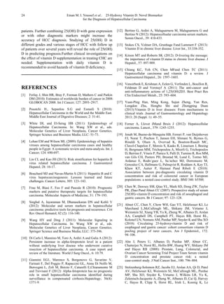 24 Eman M. I. Youssef et al.: 25-Hydroxy Vitamin D: Novel Biomarker
for the Diagnosis of Hepatocellular Carcinoma
patients. Further combining 25(OH) D with gene expression
or with other diagnostic markers might increase the
accuracy of HCC diagnosis. Studying of 25(OH) D in
different grades and various stages of HCC with follow up
of patients over several years will reveal the role of 25(OH)
D in predicting prognosis.Further clinical investigations on
the effect of vitamin D supplementation in treating CHC are
needed. Supplementation with daily vitamin D is
recommended to avoid hazards of vitamin D deficiency.
REFERENCES
[1] Ferlay J, Shin HR, Bray F, Forman D, Mathers C and Parkin
DM (2010): Estimates of worldwide burden of cancer in 2008:
GLOBOCAN 2008. Int J Cancer; 127: 2893–2917.
[2] Poustchi H., Sepanlou S.G and Esmaili S (2010):
Hepatocellular Carcinoma in the World and the Middle East.
Middle East Journal of Digestive Diseases; 2: 31-41.
[3] White DL and El-Serag HB (2011): Epidemiology of
Hepatocellular Carcinoma. In: Wang XW et al., eds.
Molecular Genetics of Liver Neoplasia, Cancer Genetics.
Springer Science and Business Media; LLC: 51-73.
[4] Lehan EM and Wilson ML (2009): Epidemiology of hepatitis
viruses among hepatocellular carcinoma cases and healthy
people in Egypt: A systematic review and meta-analysis. Int. J.
Cancer; 124: 690-697.
[5] Lin CL and Kao JH (2013): Risk stratification for hepatitis B
virus related hepatocellular carcinoma. J Gastroenterol
Hepatol; 28: 10-17.
[6] Bouchard MJ and Navas-Martin S (2011): Hepatitis B and C
virus hepatocarcinogenesis: Lessons learned and future
challenges. Cancer Letters; 305: 123–143.
[7] Frau M, Biasi F, Feo F and Pascale R (2010): Prognostic
markers and putative therapeutic targets for hepatocellular
carcinoma. Molecular Aspects of Medicine; 31: 179–193.
[8] Singhal A, Jayaraman M, Dhanasekaran DN and Kohli V
(2012): Molecular and serum markers in hepatocellular
carcinoma: predictive tools for prognosis and recurrence. Crit
Rev Oncol Hematol; 82 (2): 116-140.
[9] Wang HY and Ding J (2011): Molecular Signaling in
Hepatocellular Carcinoma. In: Wang XW et al., eds.
Molecular Genetics of Liver Neoplasia, Cancer Genetics.
Springer Science and Business Media; LLC: 373-396.
[10] Di Carlo I, Mannino M, Toro A, Ardiri A and Galia A (2012):
Persistent increase in alpha-fetoprotein level in a patient
without underlying liver disease who underwent curative
resection of hepatocellular carcinoma. A case report and
review of the literature. World J Surg Oncol., 6: 10:79.
[11] Giannini EG1, Marenco S, Borgonovo G, Savarino V,
Farinati F, Del Poggio P, Rapaccini GL, Anna Di Nolfo M,
Benvegnù L, Zoli M, Borzio F, Caturelli E,Chiaramonte M
and Trevisani F (2012): Alpha-fetoprotein has no prognostic
role in small hepatocellular carcinoma identified during
surveillance in compensated cirrhosis.Hepatology; 56(4):
1371-9.
[12] Bertino G, Ardiri A, Malaguarnera M, Malaguarnera G and
Bertino N (2012): Hepatocellualar carcinoma serum markers.
Semin Oncol., 39: 410-433.
[13] Stokes CS, Volmer DA, Grunhage Fand Lammert F (2013):
Vitamin D in chronic liver disease. Liver Int., 33:338-352.
[14] Kitson MT and Roberts SK (2012): D-livering the message:
the importance of vitamin D status in chronic liver disease. J
Hepatol., 57: 897-909.
[15] Chiang KC, Yeh CN, Chen MFand Chen TC (2011):
Hepatocellular carcinoma and vitamin D: a review. J
Gastroenterol Hepatol., 26: 1597–1603.
[16] Vanoirbeek E, Krishnan A, Eelen G, Verlinden L, Bouillon R,
Feldman D and Verstuyf A (2011) The anti-cancer and
anti-inflammatory actions of 1,25(OH)2D3. Best Pract Res
Clin Endocrinol Metab., 25: 593–604.
[17] Yuan-Ping Han, Ming Kong, Sujun Zheng, Yan Ren,
Longdon Zhu, Hongbo Shi and Zhongping Duan
(2013):Vitamin D in liver diseases: From mechanisms to
clinical trials .Journal of Gastroenterology and Hepatology
2013; 28 (Suppl. 1): 49–55.
[18] Forner A, Llovet JMand Bruix J (2012): Hepatocellular
carcinoma. Lancet., 379: 1245-1255.
[19] Jenab M, Bueno-de-Mesquita HB, Ferrari P, van Duijnhoven
FJ, Norat T, Pischon T, Jansen EH, Slimani N, Byrnes G,
Rinaldi S, Olsen A, Overvad K, Boutron-Ruault MC,
Clavel-Chapelon F, Morois S, Kaaks R, Linseisen J, Boeing
H, Bergmann MM, Trichopoulou A, Misirli G, Trichopoulos
D, Berrino F, Vineis P, Panico S, Palli D, Tumino R, Ros MM,
van Gils CH, Peeters PH, Brustad M, Lund E, Tormo MJ,
Ardanaz E, Rodrı´guez L, Sa´nchez MJ, Dorronsoro M,
Gonzalez CA, Hallmans G, Palmqvist R, Roddam A, Key TJ,
Khaw KT, Autier P, Hainaut Pand Riboli E (2010):
Association between pre-diagnostic circulating vitamin D
concentration and risk of colorectal cancer in European
populations: a nested case-control study. BMJ 340: b5500.
[20] Chen W, Dawsey SM, Qiao YL, Mark SD, Dong ZW, Taylor
PR, Zhao Pand Abnet CC (2007): Prospective study of serum
25(OH)-vitamin D concentration and risk of oesophageal and
gastric cancers. Br J Cancer; 97: 123–128.
[21] Abnet CC, Chen Y, Chow WH, Gao YT, Helzlsouer KJ, Le
Marchand L,McCullough ML, Shikany JM, Virtamo J,
Weinstein SJ, Xiang YB, Yu K, Zheng W, Albanes D, Arslan
AA, Campbell DS, Campbell PT, Hayes RB, Horst RL,
Kolonel LN, Nomura AM, Purdue MP, Snyder K and Shu XO
(2010): Circulating 25-hydroxyvitamin D and risk of
esophageal and gastric cancer: cohort consortium vitamin D
pooling project of rarer cancers. Am J Epidemiol., 172:
94–106.
[22] Ahn J, Peters U, Albanes D, Purdue MP, Abnet CC,
Chatterjee N, Horst RL, Hollis BW, Huang WY, Shikany JM
and Hayes RB (2008): Prostate, Lung, Colorectal, and
Ovarian Cancer Screening Trial Project Team Serum vitamin
D concentration and prostate cancer risk: a nested
case-control study. J Natl Cancer Inst., 100: 796–804.
[23] Stolzenberg-Solomon RZ, Jacobs EJ, Arslan AA, Qi D, Patel
AV, Helzlsouer KJ, Weinstein SJ, McCullough ML, Purdue
MP, Shu XO, Snyder K, Virtamo J, Wilkins LR, Yu K,
Zeleniuch-Jacquotte A, Zheng W, Albanes D, Cai Q, Harvey
C, Hayes R, Clipp S, Horst RL, Irish L, Koenig K, Le
 