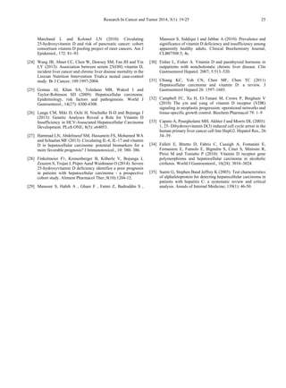 Research In Cancer and Tumor 2014, 3(1): 19-25 25
Marchand L and Kolonel LN (2010): Circulating
25-hydroxyvitamin D and risk of pancreatic cancer: cohort
consortium vitamin D pooling project of rarer cancers. Am J
Epidemiol., 172: 81–93.
[24] Wang JB, Abnet CC, Chen W, Dawsey SM, Fan JH and Yin
LY (2013): Association between serum 25(OH) vitamin D,
incident liver cancer and chronic liver disease mortality in the
Linxian Nutrition Intervention Trials:a nested case-control
study. Br J Cancer; 109:1997-2004.
[25] Gomaa AI, Khan SA, Toledano MB, Waked I and
Taylor-Robinson SD (2009): Hepatocellular carcinoma:
Epidemiology, risk factors and pathogenesis. World J
Gastroenterol., 14(27): 4300-4308.
[26] Lange CM, Miki D, Ochi H, Nischalke H-D and Bojunga J
(2013): Genetic Analyses Reveal a Role for Vitamin D
Insufficiency in HCV-Associated Hepatocellular Carcinoma
Development. PLoS ONE; 8(5): e64053.
[27] Hammad LN, Abdelraouf SM, Hassanein FS, Mohamed WA
and Schaalan MF (2013): Circulating IL-6, IL-17 and vitamin
D in hepatocellular carcinoma: potential biomarkers for a
more favorable prognosis? J Immunotoxicol., 10: 380- 386.
[28] Finkelmeier F1, Kronenberger B, Köberle V, Bojunga J,
Zeuzem S, Trojan J, Piiper Aand Waidmann O (2014): Severe
25-hydroxyvitamin D deficiency identifies a poor prognosis
in patients with hepatocellular carcinoma - a prospective
cohort study. Aliment Pharmacol Ther.,9(10):1204-12.
[29] Mansoor S, Habib A , Ghani F , Fatmi Z, Badruddin S ,
Mansoor S, Siddiqui I and Jabbar A (2010): Prevalence and
significance of vitamin D deficiency and insufficiency among
apparently healthy adults. Clinical Biochemistry Journal;
CLB07508:5; 4c.
[30] Fisher L, Fisher A. Vitamin D and parathyroid hormone in
outpatients with noncholestatic chronic liver disease. Clin
Gastroenterol Hepatol. 2007; 5:513–520.
[31] Chiang KC, Yeh CN, Chen MF, Chen TC (2011)
Hepatocellular carcinoma and vitamin D: a review. J
Gastroenterol Hepatol 26: 1597–1603.
[32] Campbell FC, Xu H, El-Tanani M, Crowe P, Bingham V
(2010) The yin and yang of vitamin D receptor (VDR)
signaling in neoplastic progression: operational networks and
tissue-specific growth control. Biochem Pharmacol 79: 1–9
[33] Caputo A, Pourgholami MH, Akhter J and Morris DL (2003):
1, 25- Dihydroxyvitamin D(3) induced cell cycle arrest in the
human primary liver cancer cell line HepG2. Hepatol Res., 26:
34–39.
[34] Falleti E, Bitetto D, Fabris C, Cussigh A, Fontanini E,
Fornasiere E, Fumolo E, Bignulin S, Cmet S, Minisini R,
Pirisi M and Toniutto P (2010): Vitamin D receptor gene
polymorphisms and hepatocellular carcinoma in alcoholic
cirrhosis. World J Gastroenterol., 16(24): 3016–3024.
[35] Samir G, Stephen Band Jeffrey K (2003): Test characteristics
of alphafetoprotein for detecting hepatocellular carcinoma in
patients with hepatitis C: a systematic review and critical
analysis. Annals of Internal Medicine; 139(1): 46-50.
 