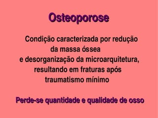 Osteoporose
                                           


                 

             Condição caracterizada por redução 
                           da massa óssea 
          e desorganização da microarquitetura, 
                  resultando em fraturas após 
                        traumatismo mínimo

          Perde­se quantidade e qualidade de osso        
          Perde­se quantidade e qualidade de osso 
                                                
 