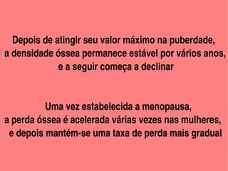          
    Depois de atingir seu valor máximo na puberdade, 
 a densidade óssea permanece estável por vários anos,
                        e a seguir começa a declinar

             
            Uma vez estabelecida a menopausa,
 a perda óssea é acelerada várias vezes nas mulheres,
   e depois mantém­se uma taxa de perda mais gradual   

                            
 