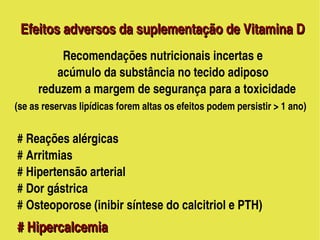  Efeitos adversos da suplementação de Vitamina D
               Recomendações nutricionais incertas e
                acúmulo da substância no tecido adiposo
            reduzem a margem de segurança para a toxicidade
    (se as reservas lipídicas forem altas os efeitos podem persistir > 1 ano)
     
     # Reações alérgicas 
     # Arritmias
     # Hipertensão arterial
     # Dor gástrica
     # Osteoporose (inibir síntese do calcitriol e PTH)                   
   # Hipercalcemia                                           
   # Hipercalcemia       
                                       
 