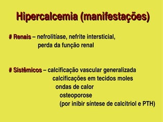 Hipercalcemia (manifestações)
     # Renais – nefrolitíase, nefrite intersticial, 
     # Renais 
                        perda da função renal
                            

     # Sistêmicos – calcificação vascular generalizada
     # Sistêmicos
                                  calcificações em tecidos moles
                                    ondas de calor
                                     osteoporose 
                                     (por inibir síntese de calcitriol e PTH)
                                        
 