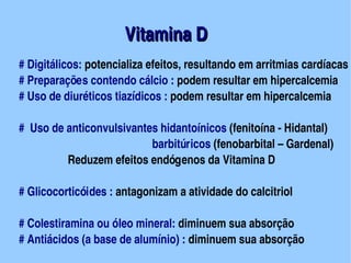 Vitamina D
                                             


    # Digitálicos: potencializa efeitos, resultando em arritmias cardíacas
    # Preparações contendo cálcio : podem resultar em hipercalcemia
    # Uso de diuréticos tiazídicos : podem resultar em hipercalcemia

      #  Uso de anticonvulsivantes hidantoínicos (fenitoína ­ Hidantal)
                                                     barbitúricos (fenobarbital – Gardenal)
                       Reduzem efeitos endógenos da Vitamina D

    # Glicocorticóides : antagonizam a atividade do calcitriol

    # Colestiramina ou óleo mineral: diminuem sua absorção
    # Antiácidos (a base de alumínio) : diminuem sua absorção
                                     
 