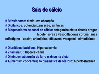 Sais de cálcio
# Bifosfonatos: diminuem absorção
# Digitálicos: potencializam ação, arritmias
# Bloqueadores de canal de cálcio: antagoniza efeito destas drogas
                         hipotensoras e vasodiltadoras coronarianas
(nifedipino – adalat; anlodipino; diltiazem, verapamil; nimodipino)

# Diuréticos tiazídicos: Hipercalcemia
# Vitamina D : Hipercalcemia
# Diminuem absorção de ferro e zinco na dieta
# Aumentam concentração plasmática de fósforo: hiperfosfatemia
                                 
 